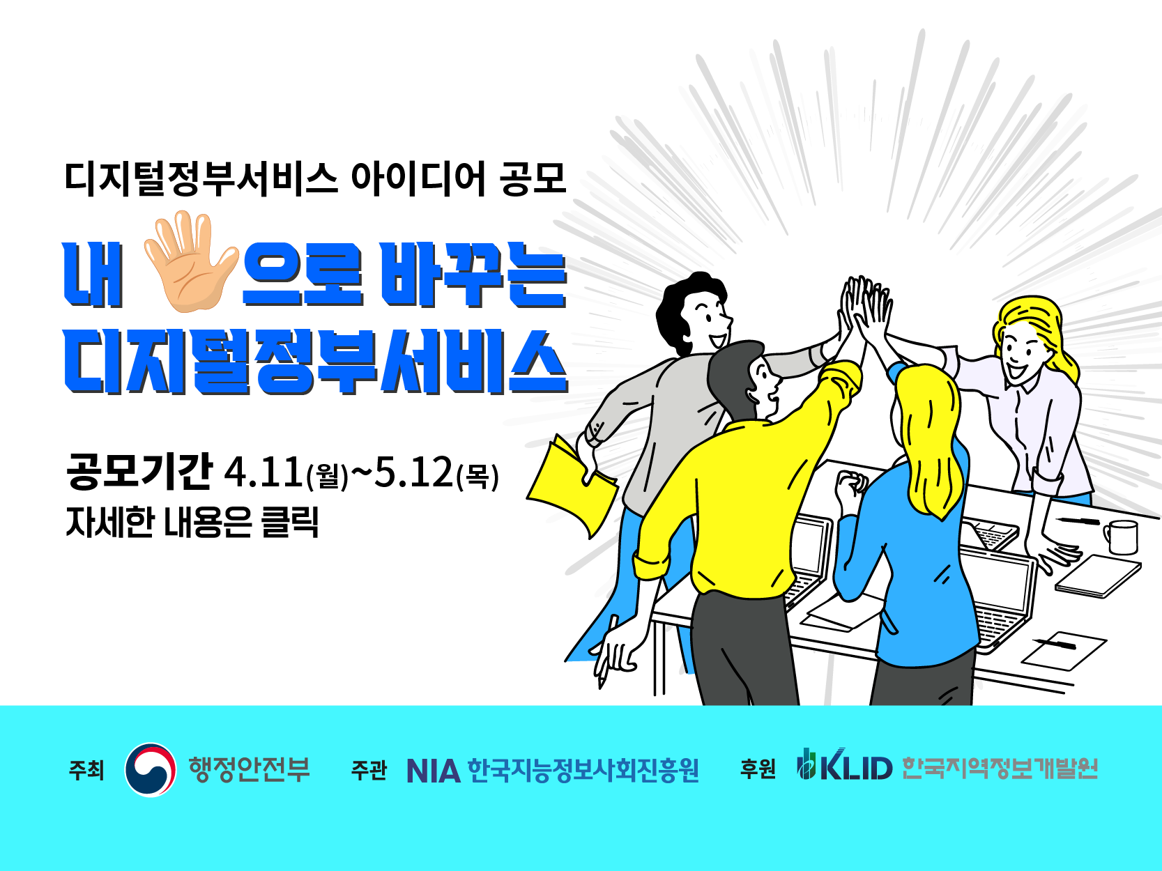 디지털정부서비스 아이디어 공모 내 손으로 바꾸는 디지털 정부서비스 공모기간 4.11(월)~5.12(목)자세한내용은 클릭 주최 행정안전부 주관 NIA한국지능정보사회진흥원 후원KLID한국지역정보개발원