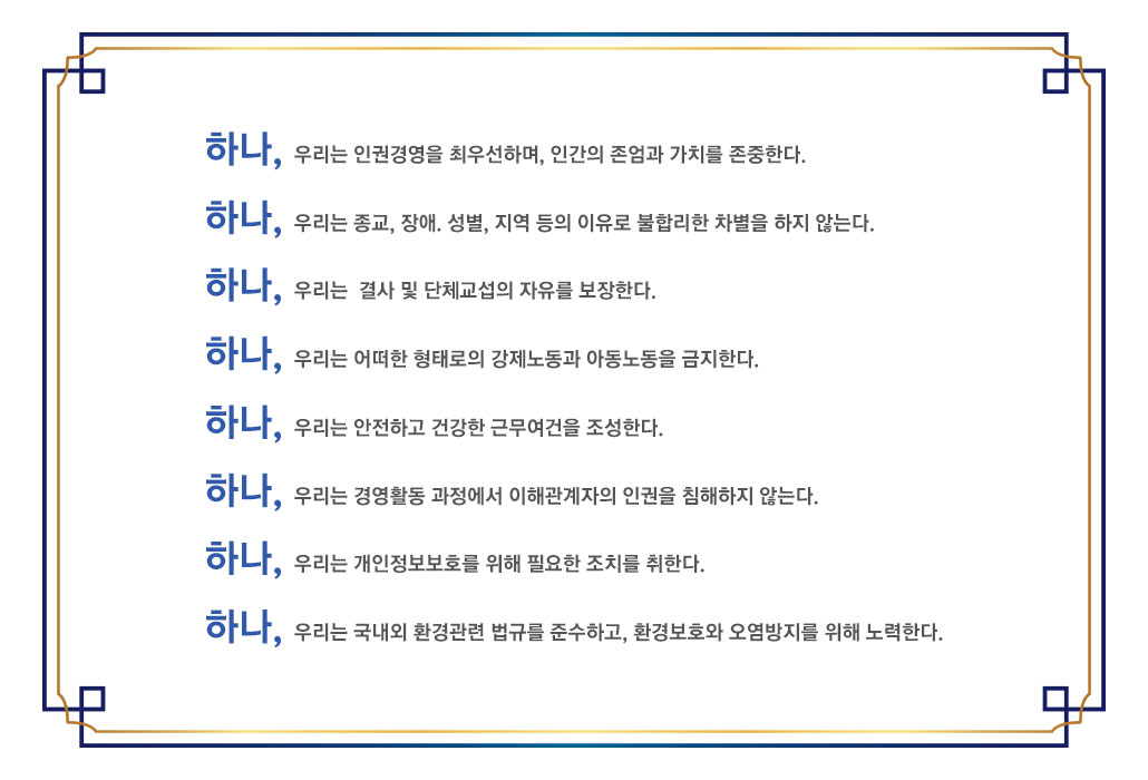 하나, 우리는 인권경영을 최우선하며, 인간의 존엄과 가치를 존중한다. 하나, 우리는 종교, 장애, 성별, 지역 등의 이유로 불합리한 차별을 하지 않는다. 하나, 우리는 결사 및 단체교섭의 자유를 보장한다. 하나, 우리는 어떠한 형태로의 강제노동과 아동노동을 금지한다. 하나, 우리는 안전하고 건강한 근무여건을 조성한다. 하나,  우리는 경영활동 과정에서 이해관계자의 인권을 침해하지 않는다. 하나,  우리는 개인정보보호를 위해 필요한 조치를 취한다. 하나,  우리는 국내외 환경관련 법규를 준수하고, 환경보호와 오염방지를 위해 노력한다.