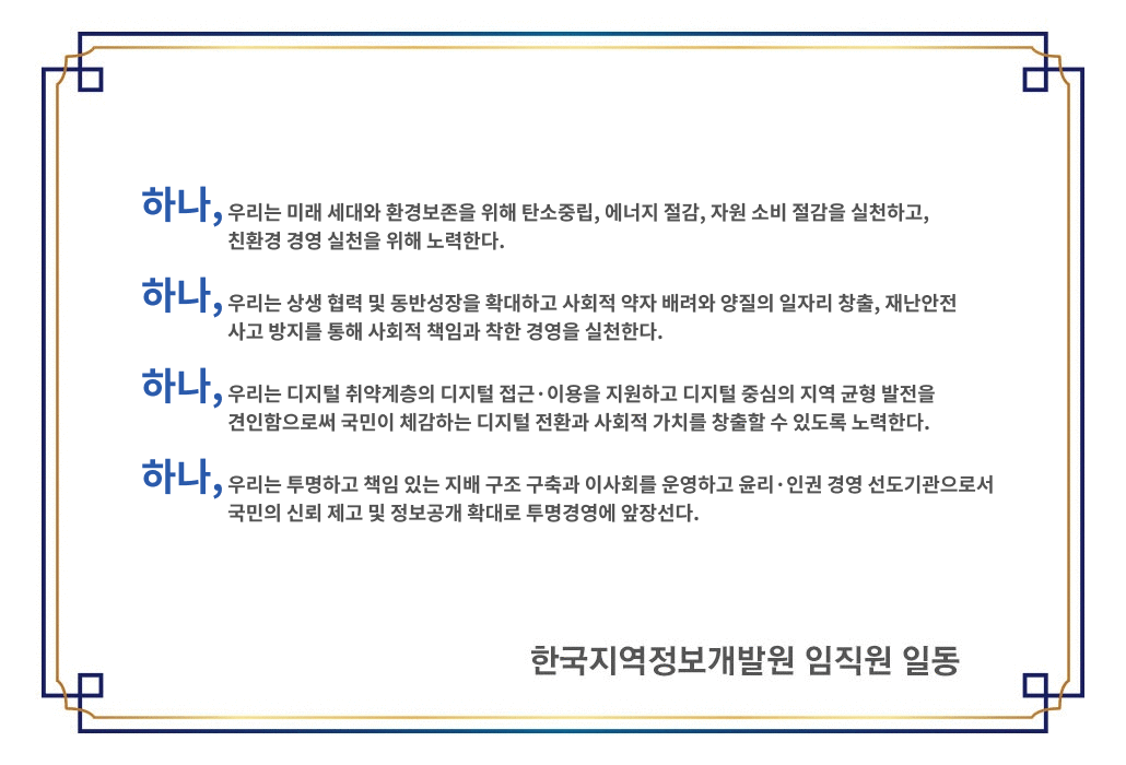 하나, 우리는 미래 세대와 환경보존을 위해 탄소중립, 에너지 절감, 자원소비 절감을 실천하고, 친환경 경영실천을 위해 노력한다. 하나, 우리는 상생협력 및 동반성장을 확대하고 사회적 약자 배려와 양질의 일자리 창출, 재난안전 사고 방지를 통해 사회적 책임과 착한경영을 실천한다. 하나, 우리는 디지털 취약계층의 디지털 접근·이용을 지원하고 디지털 중심의 지역균형발전을 견인함으로써 국민이 체감하는 디지털 전환과 사회적가치를 창출할 수 있도록 노력한다. 하나, 우리는 투명하고 책임 있는 지배구조 구축과 이사회를 운영하고 윤리·인권 경영 선도기관으로서 국민의 신뢰 제고 및 정보공개 확대로 투명경영에 앞장선다.