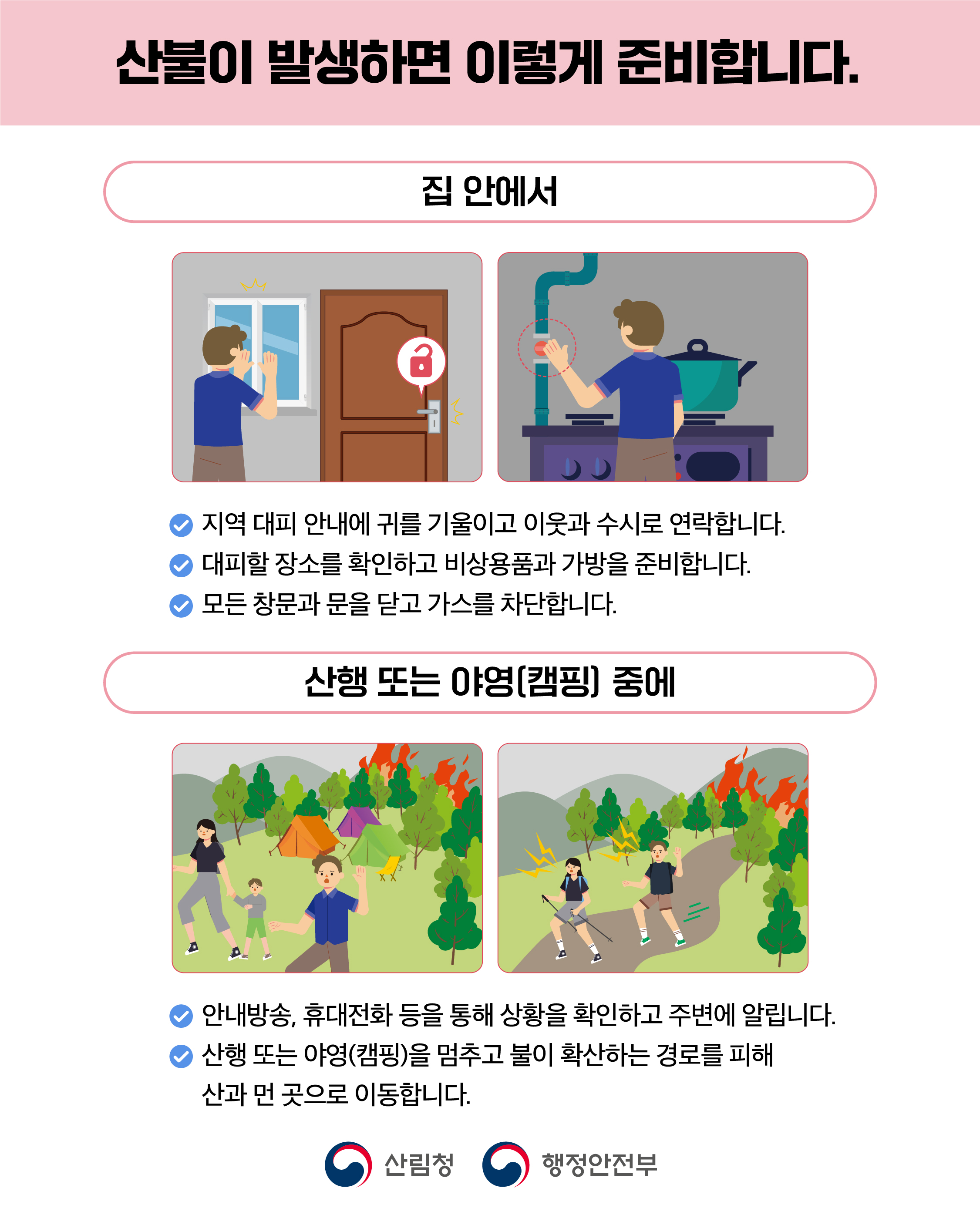 산불이 발생하면 이렇게 준비합니다. 집안에서 지역대피안내에 귀를 기울이고 이웃과 수시로 연락합니다. 대피할 장소를 확인하고 비상용품과 가방을 준비합니다. 모든 창문과 문을 닫고 가스를 차단합니다. 산행 또는 야영(캠핑)중에 안내방송, 휴대전화 등을 통해 상황을 확인하고 주변에 알립니다. 산행 또는 야영(캠핑)을 멈추고 불이 확산하는 경로를 피해 산과 먼 곳으로  이동합니다. 산림청 행정안정부
