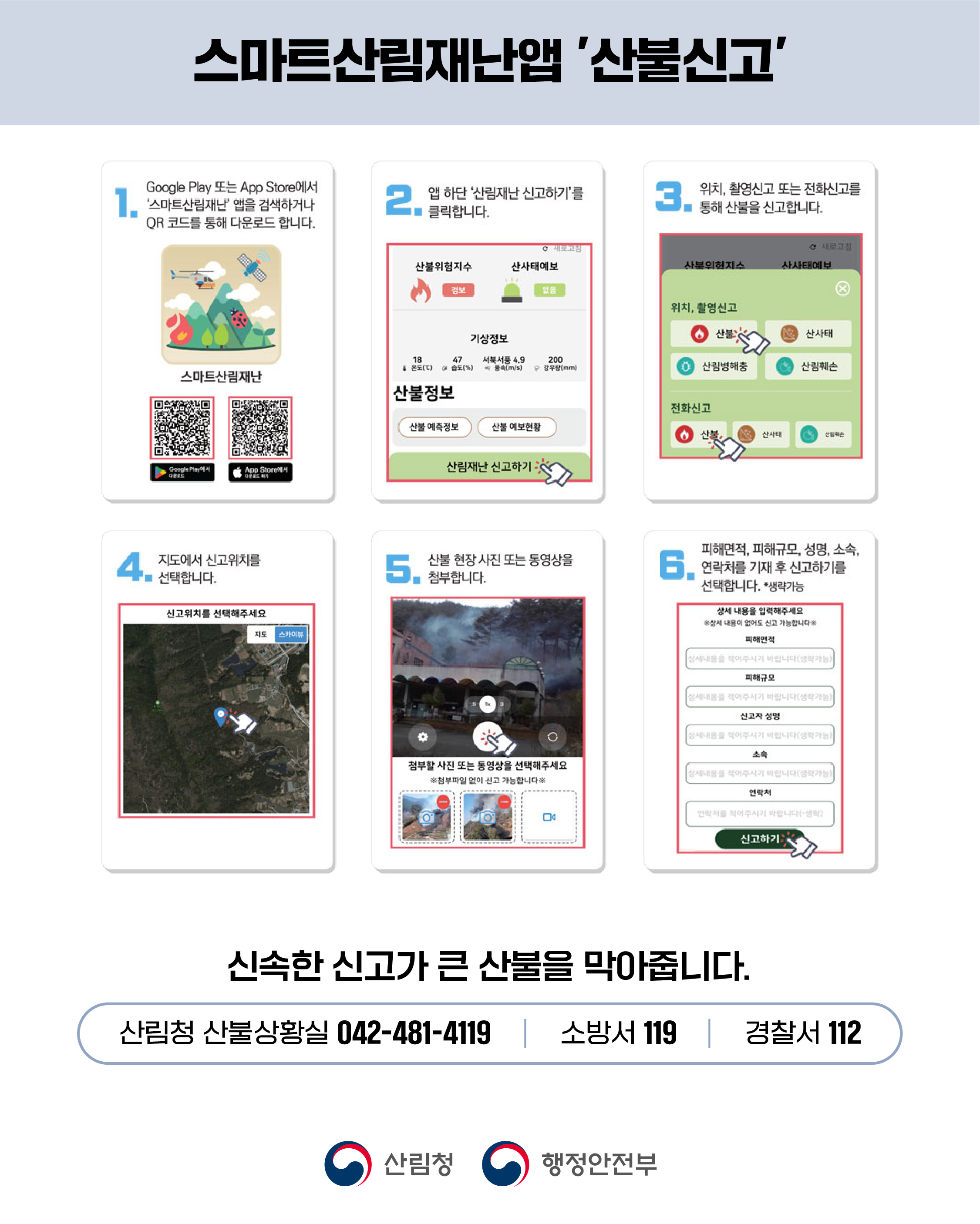 스마트산림재앱 '산불신고' Google Play 또는 App Store에서 스마트림재난 앱을 검색하거나 QR 코드를 통해 다운로드 합니다. 2. 앱 하단 '산림재난신고하기'를 클릭합니다. 3. 위치, 촬영신고 또는 전화신고를 ■ 통해 산불을 신고합니다. C 새로고침 C 새로고침 산불위험지수 산사태예보 산북위험지수 산사태예보 검보 얼음 기상정보 18 온도(°C) 47 서북서풍 4.9 습도(%) 풍속(m/s) 200 순 강우량(mm) 스마트산림재난 산불정보 산불 예측정보 산불 예보현황 Google Play App Store에서 다운로드 산림재난신고하기 < 4 선택합니다. 지도에서 신고위치를 5. 산불 현장사진 또는 동영상을 ■ 첨부합니다. 신고위치를 선택해주세요 지도 스카이뷰 위치, 촬영신고 산불 산사태 산림병해충 산림훼손 전화신고 산사태 산림훼 피해면적, 피해규모, 성명, 소속, 연락처를 기재 후 신고하기를 선택합니다. *생략가능 상세 내용을 입력해주세요 ※상세 내용이 없어도 신고 가능합니다 피해면적 상세내용을 적어주시기 바랍니다(생략가능) 피해규모 상세내용을 적어주시기 바랍니다(생략가능) 신고자 성명 상세내용을 적어주시기 바랍니다(생략가능) 소속 첨부할 사진 또는 동영상을 선택해주세요 ※첨부파일 없이 신고 가능합니다 |상세내용을 적어주시기 바랍니다(생략가능) 연락처 연락처를 적어주시기 바랍니다(생략) 신고하기 신속한 신고가 큰 산불을 막아줍니다. 산림청 산불상황실 042-481-4119 | 소방서 119 | 경찰서 112 산림청 행정안전부
