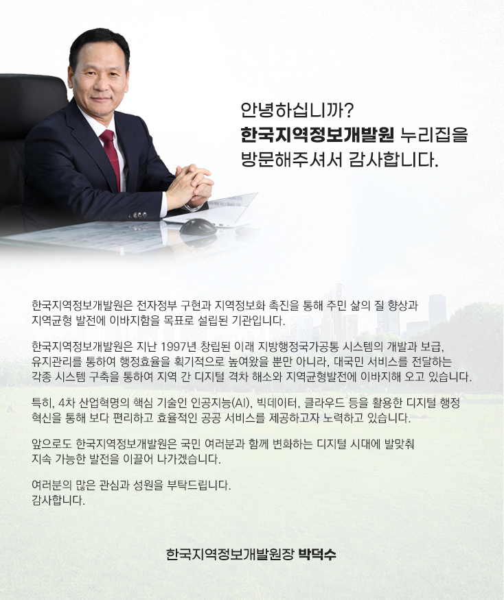 KLID는 지역디지털 플랫폼 중심에 서서 디지털 지역혁신에 앞장서겠습니다. 안녕하십니까? 한국지역정보개발원 누리집을 방문해주셔서 감사합니다. 한국지역정보개발원은 전자정부 구현과 지역정보화 촉진을 통해 주민 삶의 질 향상과 지역균형 발전에 이바지함을 목표로 설립된 기관입니다. 한국지역정보개발원은 지난 1997년 창립된 이래 지방행정국가공통 시스템의 개발과 보급, 유지관리를 통하여 행정효율을 획기적으로 높여왔을 뿐만 아니라, 대국민 서비스를 전달하는 각종 시스템 구축을 통하여 지역 간 디지털 격차 해소와 지역균형발전에 이바지해 오고 있습니다. 특히, 4차 산업혁명의 핵심 기술인 인공지능(AI), 빅데이터, 클라우드 등을 활용한 디지털 행정 혁신을 통해 보다 편리하고 효율적인 공공 서비스를 제공하고자 노력하고 있습니다. 앞으로도 한국지역정보개발원은 국민 여러분과 함께 변화하는 디지털 시대에 발맞춰 지속 가능한 발전을 이끌어 나가겠습니다. 여러분의 많은 관심과 성원을 부탁드립니다. 감사합니다. 한국지역정보개발원장 박덕수